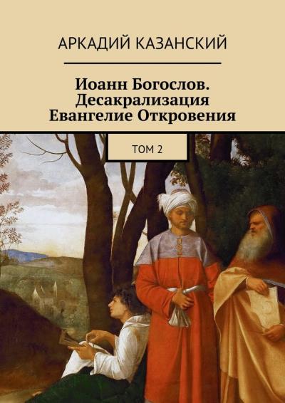 Книга Иоанн Богослов. Десакрализация. Евангелие Откровения. Том 2 (Аркадий Казанский)